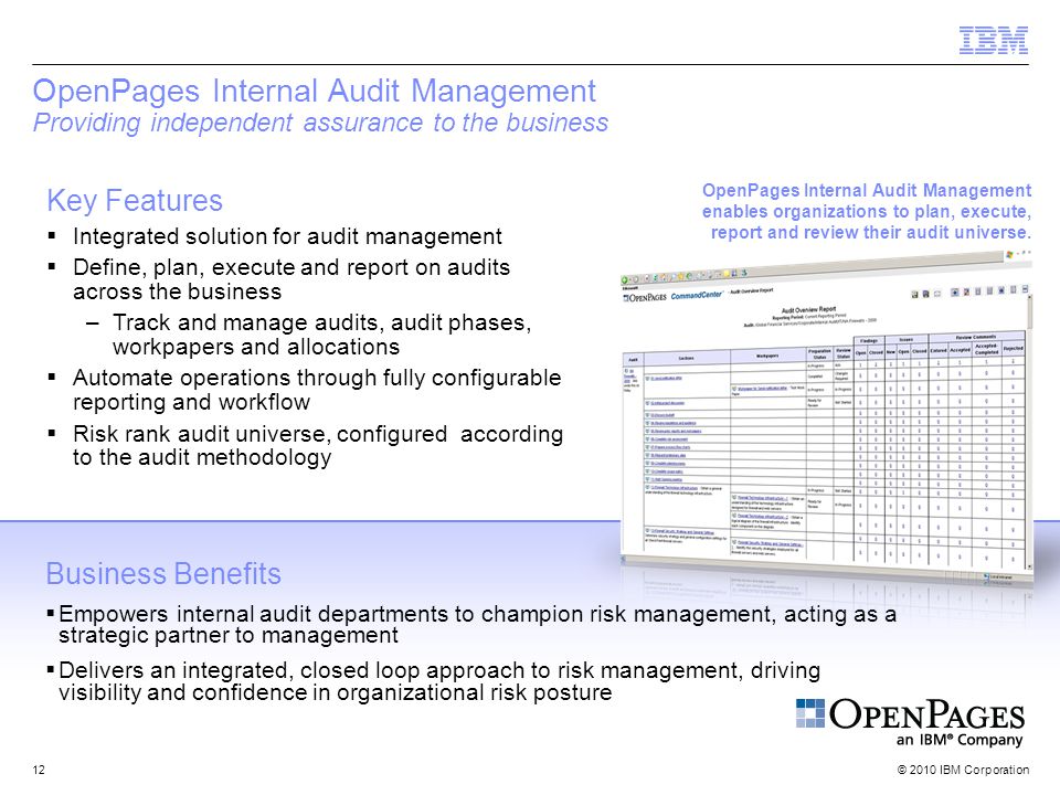 © 2010 IBM Corporation12 OpenPages Internal Audit Management Providing independent assurance to the business Key Features  Integrated solution for audit management  Define, plan, execute and report on audits across the business –Track and manage audits, audit phases, workpapers and allocations  Automate operations through fully configurable reporting and workflow  Risk rank audit universe, configured according to the audit methodology Business Benefits  Empowers internal audit departments to champion risk management, acting as a strategic partner to management  Delivers an integrated, closed loop approach to risk management, driving visibility and confidence in organizational risk posture OpenPages Internal Audit Management enables organizations to plan, execute, report and review their audit universe.