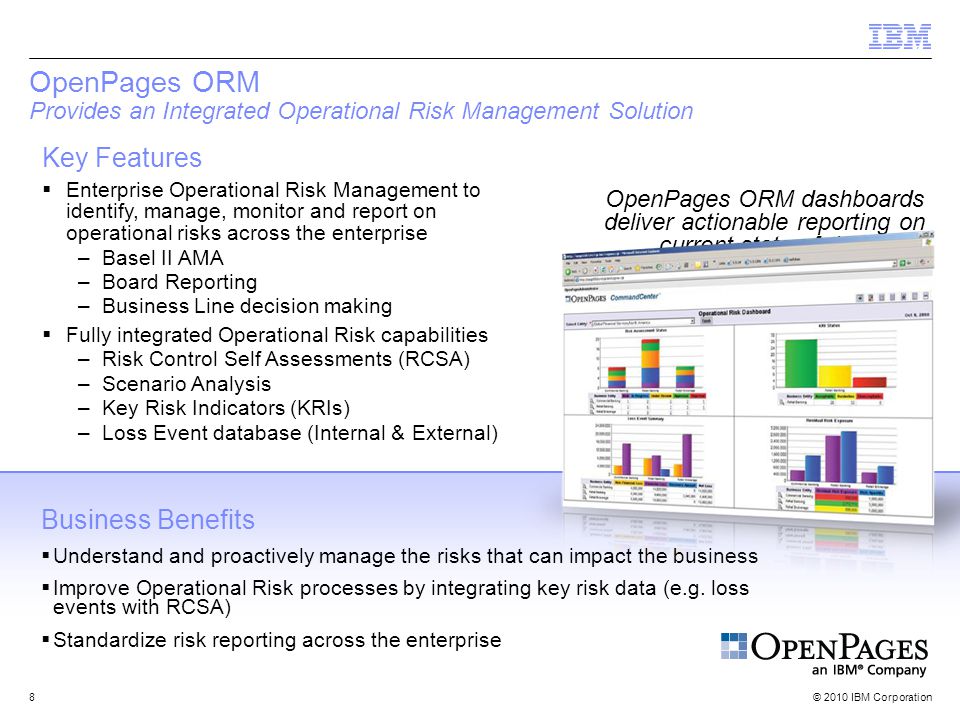 © 2010 IBM Corporation8 OpenPages ORM Provides an Integrated Operational Risk Management Solution Key Features  Enterprise Operational Risk Management to identify, manage, monitor and report on operational risks across the enterprise –Basel II AMA –Board Reporting –Business Line decision making  Fully integrated Operational Risk capabilities –Risk Control Self Assessments (RCSA) –Scenario Analysis –Key Risk Indicators (KRIs) –Loss Event database (Internal & External) OpenPages ORM dashboards deliver actionable reporting on current state of risk.
