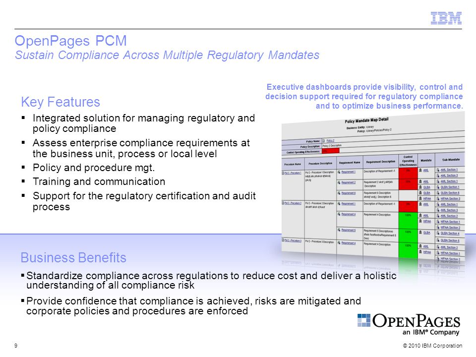 © 2010 IBM Corporation9 OpenPages PCM Sustain Compliance Across Multiple Regulatory Mandates Key Features  Integrated solution for managing regulatory and policy compliance  Assess enterprise compliance requirements at the business unit, process or local level  Policy and procedure mgt.