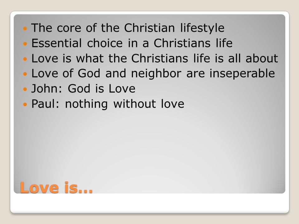 Love is… The core of the Christian lifestyle Essential choice in a Christians life Love is what the Christians life is all about Love of God and neighbor are inseperable John: God is Love Paul: nothing without love