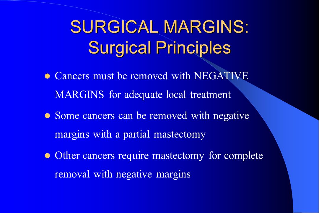 SURGICAL MARGINS: Surgical Principles Cancers must be removed with NEGATIVE MARGINS for adequate local treatment Some cancers can be removed with negative margins with a partial mastectomy Other cancers require mastectomy for complete removal with negative margins