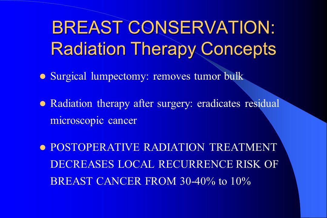 BREAST CONSERVATION: Radiation Therapy Concepts Surgical lumpectomy: removes tumor bulk Radiation therapy after surgery: eradicates residual microscopic cancer POSTOPERATIVE RADIATION TREATMENT DECREASES LOCAL RECURRENCE RISK OF BREAST CANCER FROM 30-40% to 10%