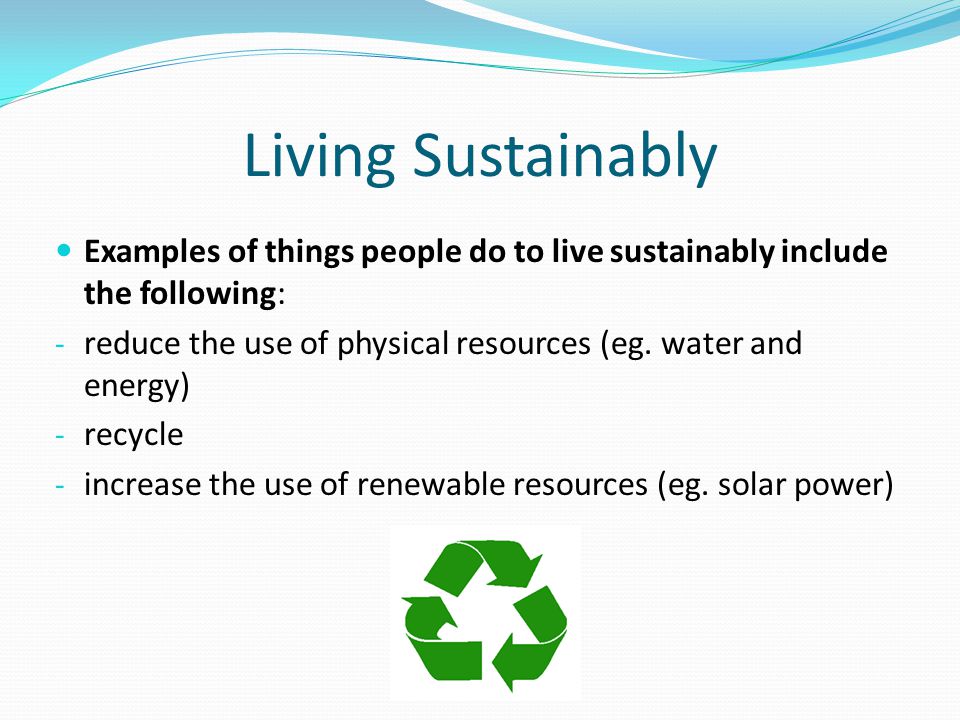 Living Sustainably Examples of things people do to live sustainably include the following: - reduce the use of physical resources (eg.