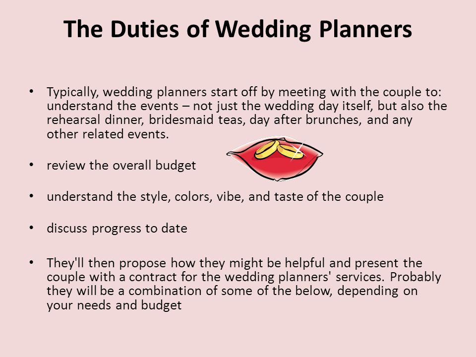 The Duties of Wedding Planners Typically, wedding planners start off by meeting with the couple to: understand the events – not just the wedding day itself, but also the rehearsal dinner, bridesmaid teas, day after brunches, and any other related events.