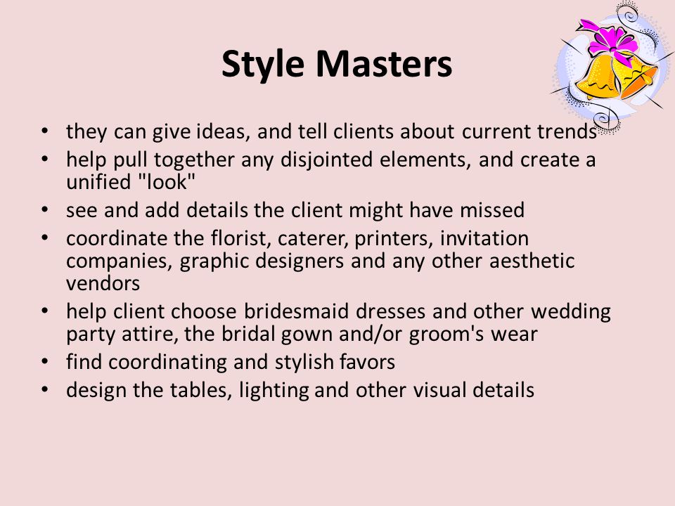 Style Masters they can give ideas, and tell clients about current trends help pull together any disjointed elements, and create a unified look see and add details the client might have missed coordinate the florist, caterer, printers, invitation companies, graphic designers and any other aesthetic vendors help client choose bridesmaid dresses and other wedding party attire, the bridal gown and/or groom s wear find coordinating and stylish favors design the tables, lighting and other visual details