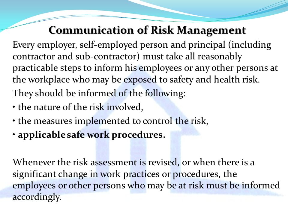 Communication of Risk Management Every employer, self-employed person and principal (including contractor and sub-contractor) must take all reasonably practicable steps to inform his employees or any other persons at the workplace who may be exposed to safety and health risk.