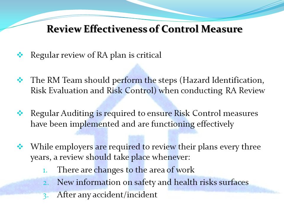 Review Effectiveness of Control Measure  Regular review of RA plan is critical  The RM Team should perform the steps (Hazard Identification, Risk Evaluation and Risk Control) when conducting RA Review  Regular Auditing is required to ensure Risk Control measures have been implemented and are functioning effectively  While employers are required to review their plans every three years, a review should take place whenever: 1.