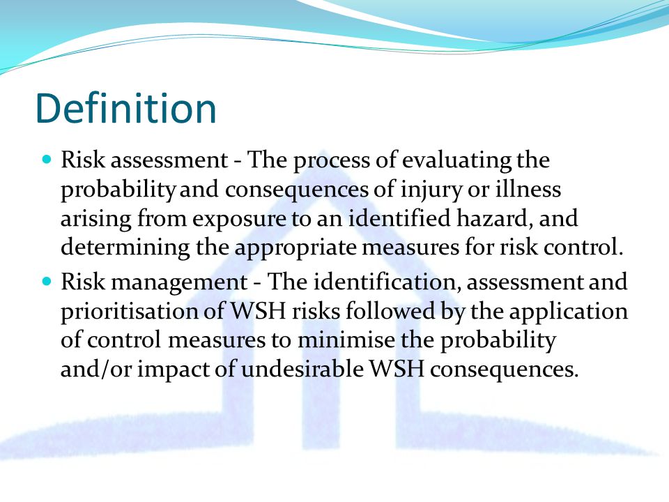 Definition Risk assessment - The process of evaluating the probability and consequences of injury or illness arising from exposure to an identified hazard, and determining the appropriate measures for risk control.