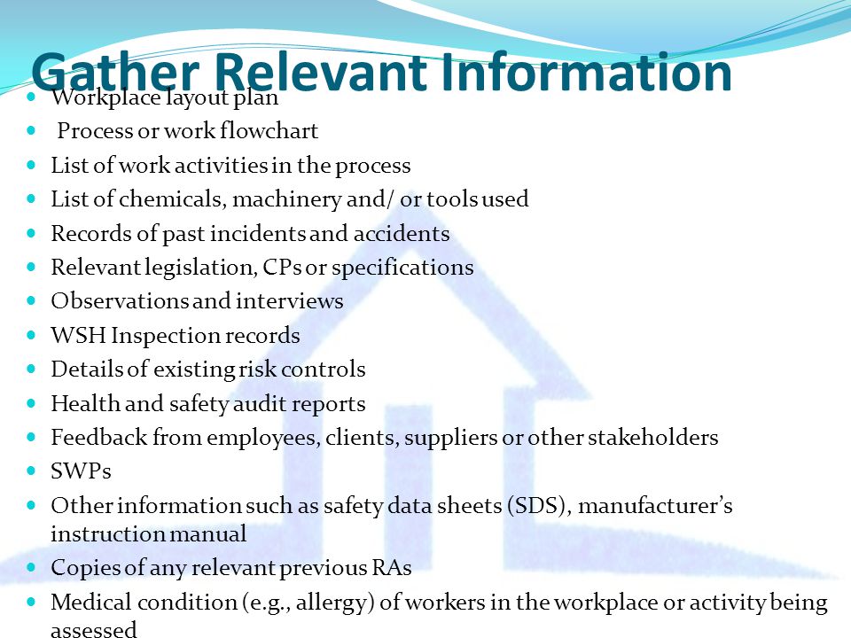 Gather Relevant Information Workplace layout plan Process or work flowchart List of work activities in the process List of chemicals, machinery and/ or tools used Records of past incidents and accidents Relevant legislation, CPs or specifications Observations and interviews WSH Inspection records Details of existing risk controls Health and safety audit reports Feedback from employees, clients, suppliers or other stakeholders SWPs Other information such as safety data sheets (SDS), manufacturer’s instruction manual Copies of any relevant previous RAs Medical condition (e.g., allergy) of workers in the workplace or activity being assessed