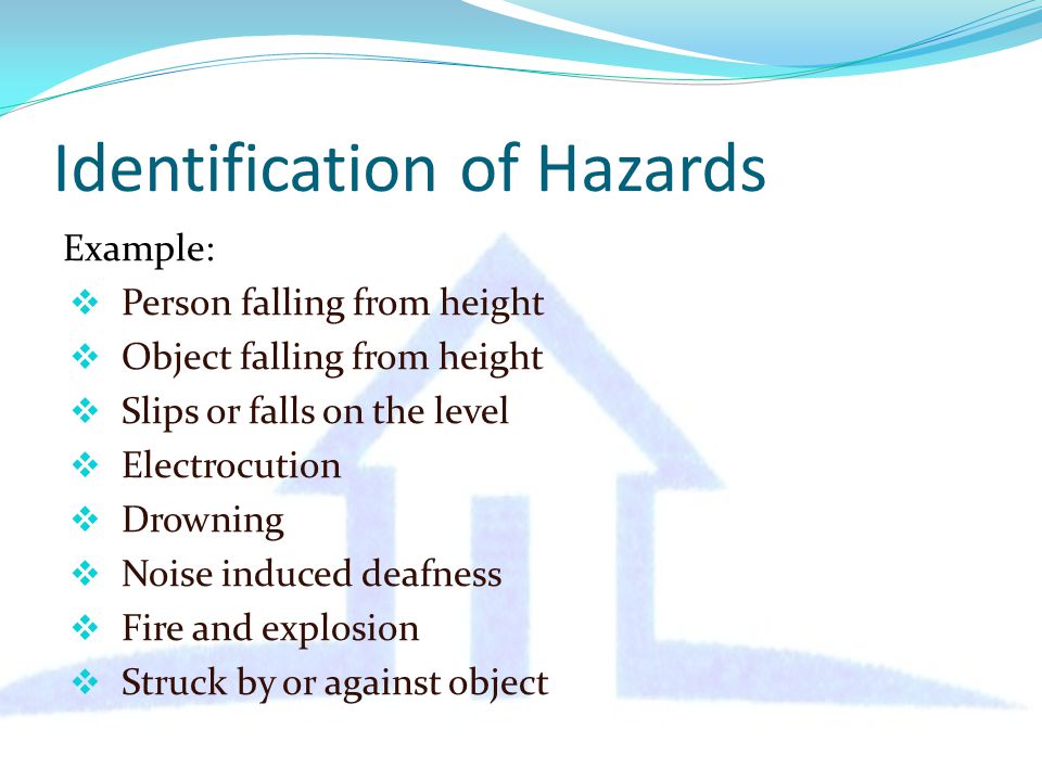 Identification of Hazards Example:  Person falling from height  Object falling from height  Slips or falls on the level  Electrocution  Drowning  Noise induced deafness  Fire and explosion  Struck by or against object