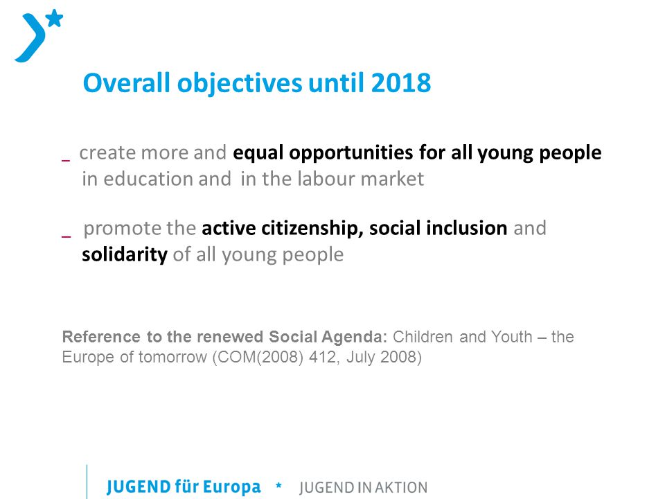 Overall objectives until 2018 _ create more and equal opportunities for all young people in education and in the labour market _ promote the active citizenship, social inclusion and solidarity of all young people Reference to the renewed Social Agenda: Children and Youth – the Europe of tomorrow (COM(2008) 412, July 2008)