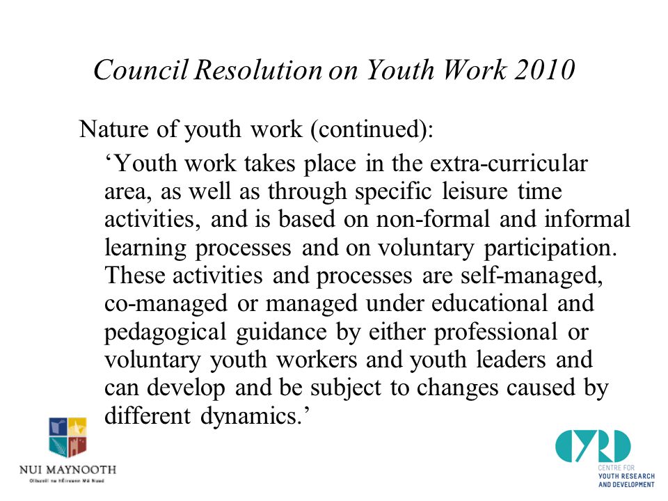 Council Resolution on Youth Work 2010 Nature of youth work (continued): ‘Youth work takes place in the extra-curricular area, as well as through specific leisure time activities, and is based on non-formal and informal learning processes and on voluntary participation.