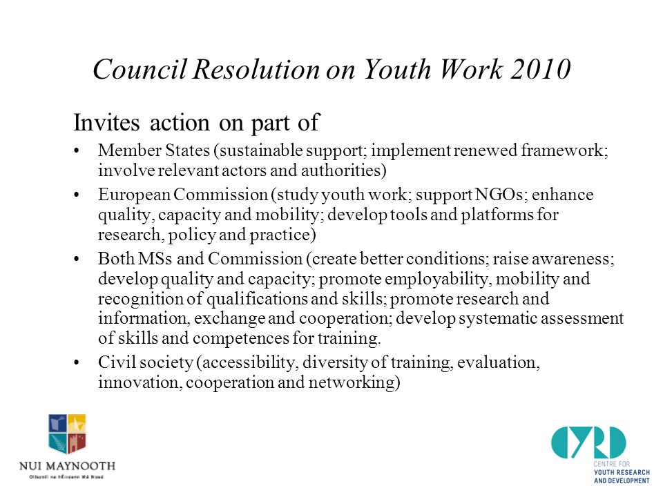 Council Resolution on Youth Work 2010 Invites action on part of Member States (sustainable support; implement renewed framework; involve relevant actors and authorities) European Commission (study youth work; support NGOs; enhance quality, capacity and mobility; develop tools and platforms for research, policy and practice) Both MSs and Commission (create better conditions; raise awareness; develop quality and capacity; promote employability, mobility and recognition of qualifications and skills; promote research and information, exchange and cooperation; develop systematic assessment of skills and competences for training.