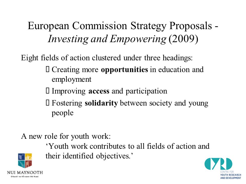 European Commission Strategy Proposals - Investing and Empowering (2009) Eight fields of action clustered under three headings:  Creating more opportunities in education and employment  Improving access and participation  Fostering solidarity between society and young people A new role for youth work: ‘Youth work contributes to all fields of action and their identified objectives.’