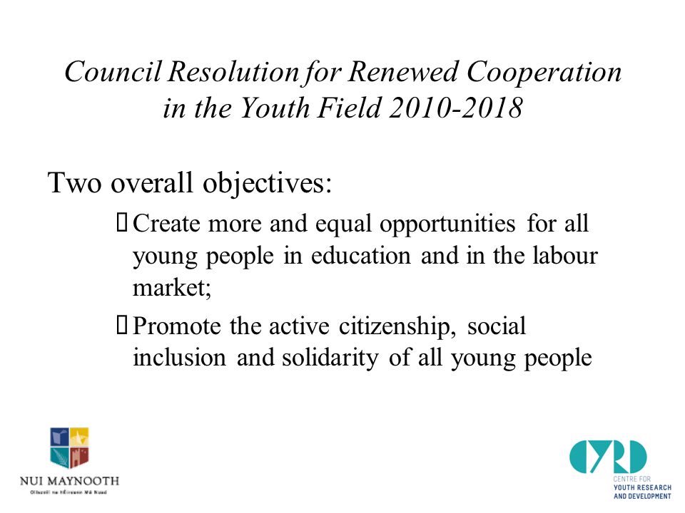 Council Resolution for Renewed Cooperation in the Youth Field Two overall objectives:  Create more and equal opportunities for all young people in education and in the labour market;  Promote the active citizenship, social inclusion and solidarity of all young people
