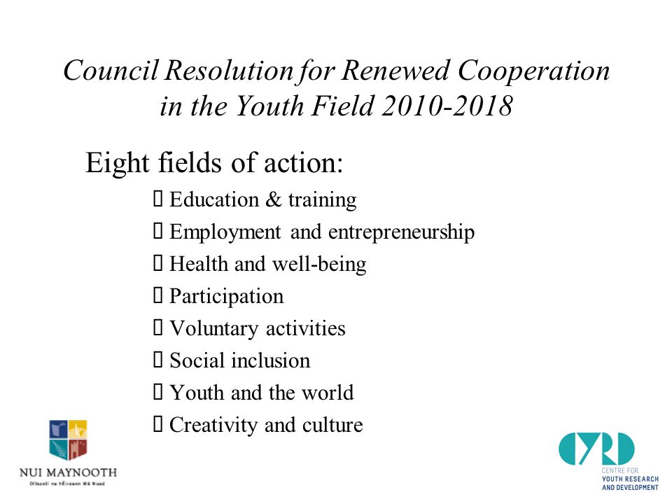 Council Resolution for Renewed Cooperation in the Youth Field Eight fields of action:  Education & training  Employment and entrepreneurship  Health and well-being  Participation  Voluntary activities  Social inclusion  Youth and the world  Creativity and culture