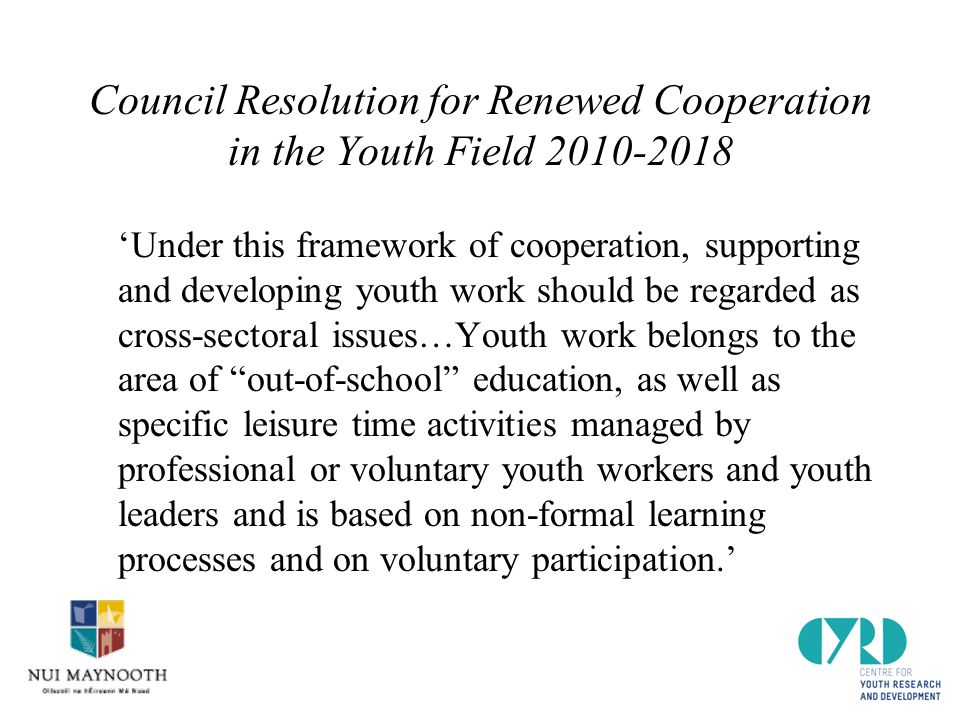 Council Resolution for Renewed Cooperation in the Youth Field ‘Under this framework of cooperation, supporting and developing youth work should be regarded as cross-sectoral issues…Youth work belongs to the area of out-of-school education, as well as specific leisure time activities managed by professional or voluntary youth workers and youth leaders and is based on non-formal learning processes and on voluntary participation.’