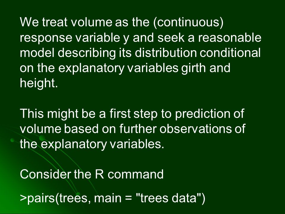We treat volume as the (continuous) response variable y and seek a reasonable model describing its distribution conditional on the explanatory variables girth and height.