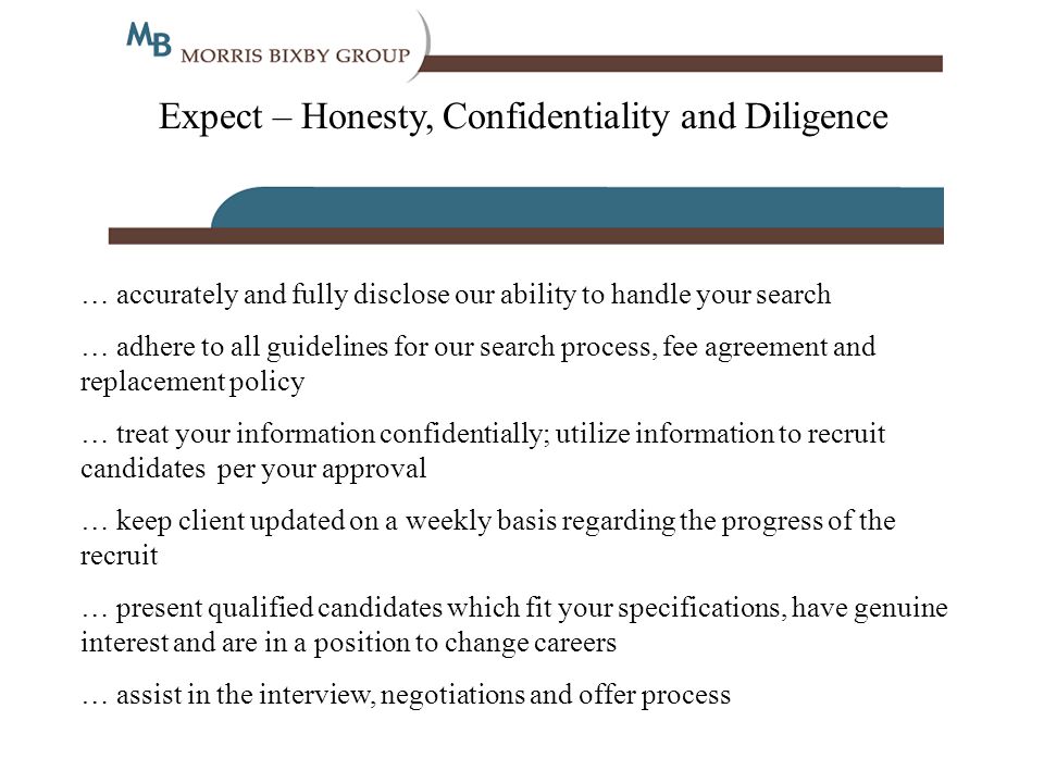 … accurately and fully disclose our ability to handle your search … adhere to all guidelines for our search process, fee agreement and replacement policy … treat your information confidentially; utilize information to recruit candidates per your approval … keep client updated on a weekly basis regarding the progress of the recruit … present qualified candidates which fit your specifications, have genuine interest and are in a position to change careers … assist in the interview, negotiations and offer process Expect – Honesty, Confidentiality and Diligence