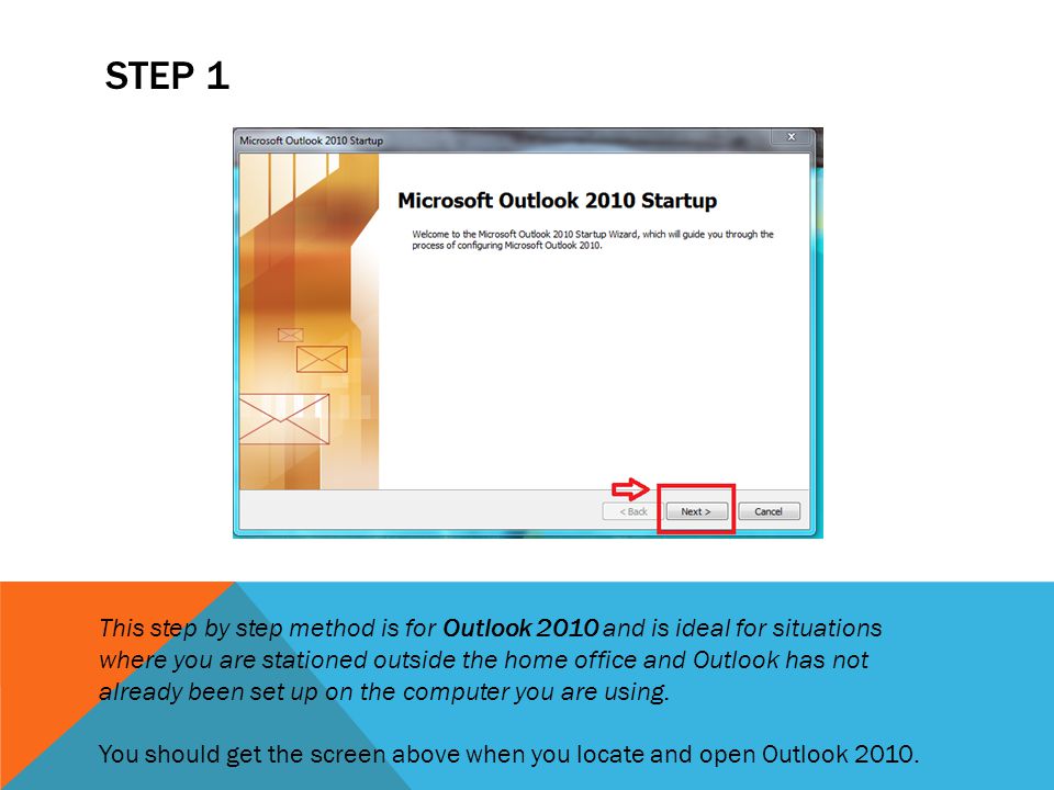 STEP 1 This step by step method is for Outlook 2010 and is ideal for situations where you are stationed outside the home office and Outlook has not already been set up on the computer you are using.