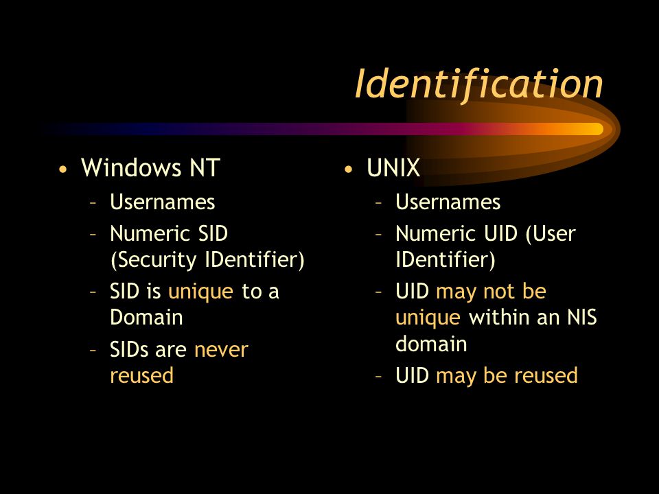 Identification Windows NT –Usernames –Numeric SID (Security IDentifier) –SID is unique to a Domain –SIDs are never reused UNIX –Usernames –Numeric UID (User IDentifier) –UID may not be unique within an NIS domain –UID may be reused