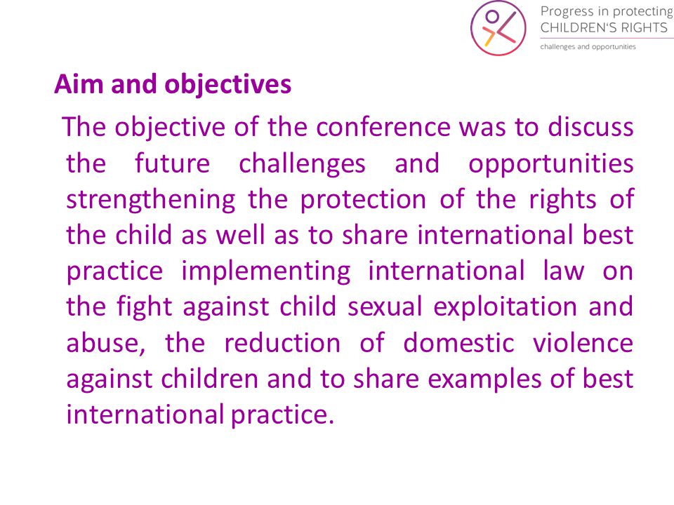 Aim and objectives The objective of the conference was to discuss the future challenges and opportunities strengthening the protection of the rights of the child as well as to share international best practice implementing international law on the fight against child sexual exploitation and abuse, the reduction of domestic violence against children and to share examples of best international practice.