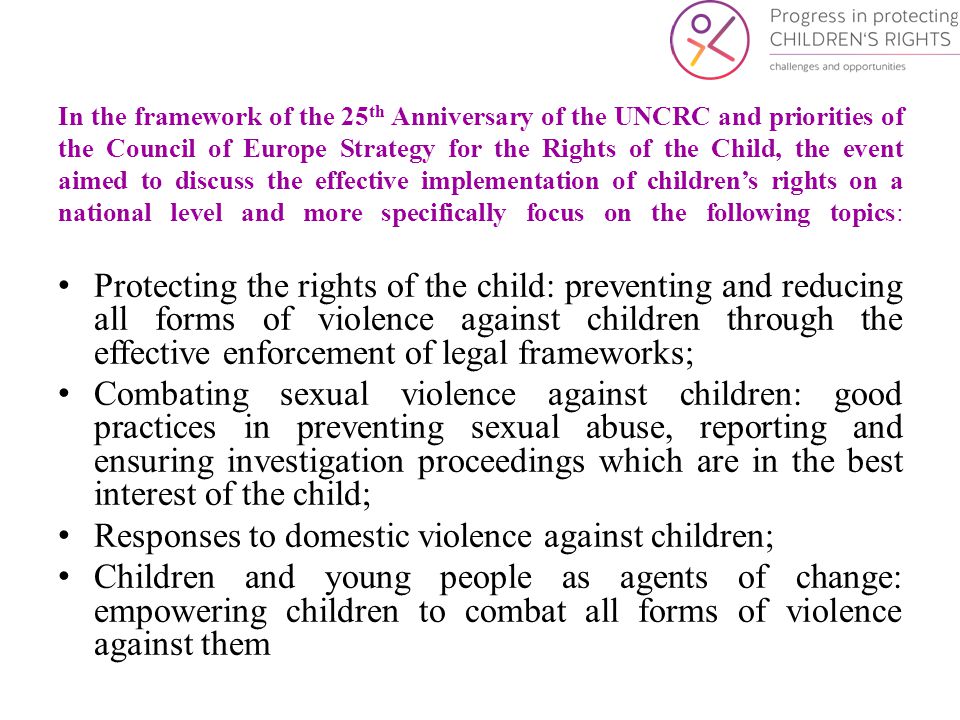 In the framework of the 25 th Anniversary of the UNCRC and priorities of the Council of Europe Strategy for the Rights of the Child, the event aimed to discuss the effective implementation of children’s rights on a national level and more specifically focus on the following topics: Protecting the rights of the child: preventing and reducing all forms of violence against children through the effective enforcement of legal frameworks; Combating sexual violence against children: good practices in preventing sexual abuse, reporting and ensuring investigation proceedings which are in the best interest of the child; Responses to domestic violence against children; Children and young people as agents of change: empowering children to combat all forms of violence against them