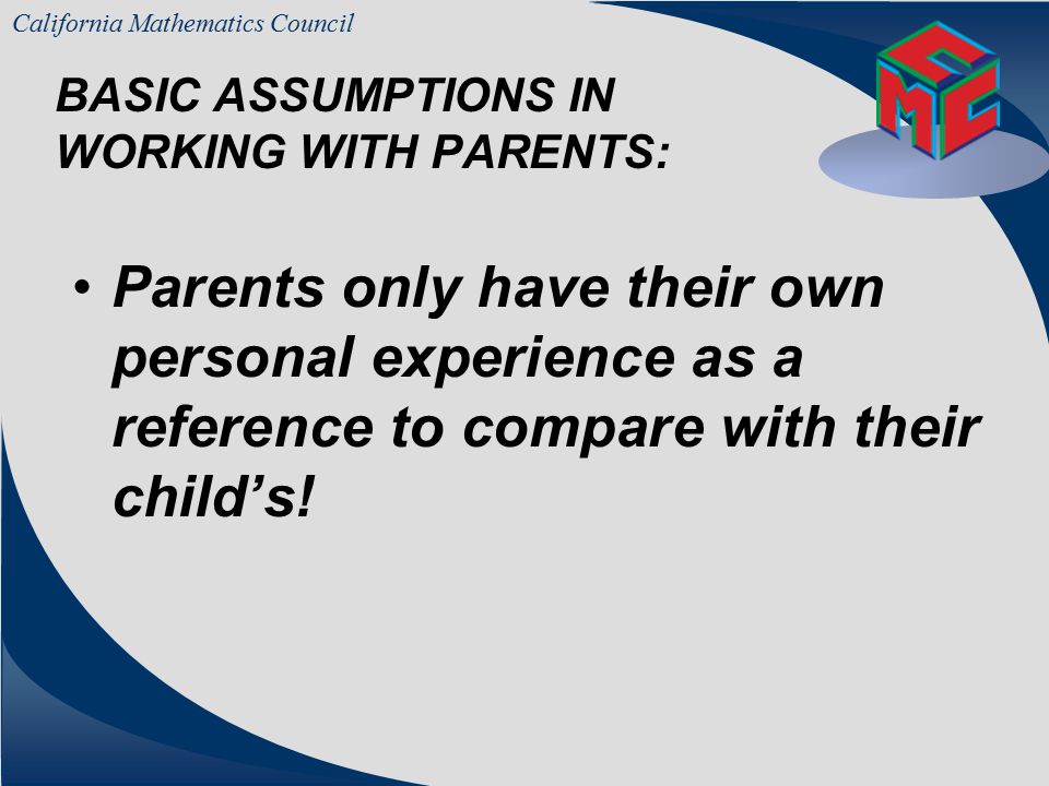 California Mathematics Council BASIC ASSUMPTIONS IN WORKING WITH PARENTS: Parents are concerned, first and foremost, with their own child‘s education – not necessarily all Children