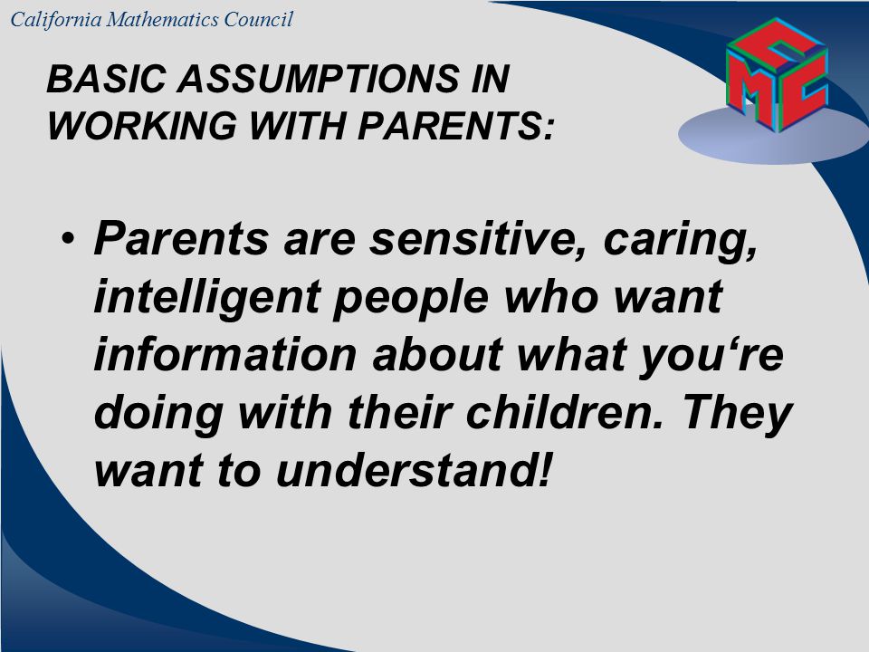 California Mathematics Council BASIC ASSUMPTIONS IN WORKING WITH PARENTS: Parents trust their own child’s teacher more than any other educator