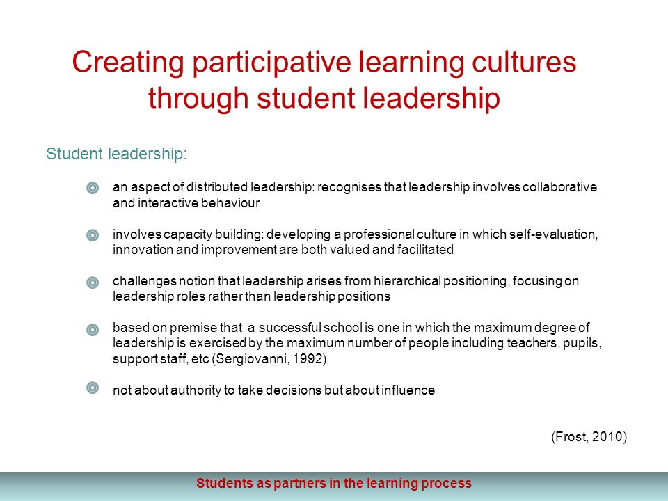 Creating participative learning cultures through student leadership Student leadership: an aspect of distributed leadership: recognises that leadership involves collaborative and interactive behaviour involves capacity building: developing a professional culture in which self-evaluation, innovation and improvement are both valued and facilitated challenges notion that leadership arises from hierarchical positioning, focusing on leadership roles rather than leadership positions based on premise that a successful school is one in which the maximum degree of leadership is exercised by the maximum number of people including teachers, pupils, support staff, etc (Sergiovanni, 1992) not about authority to take decisions but about influence (Frost, 2010) Students as partners in the learning process