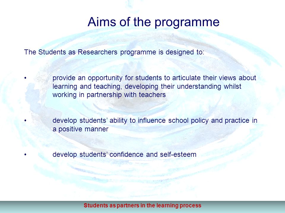 Aims of the programme The Students as Researchers programme is designed to: provide an opportunity for students to articulate their views about learning and teaching, developing their understanding whilst working in partnership with teachers develop students’ ability to influence school policy and practice in a positive manner develop students’ confidence and self-esteem Students as partners in the learning process