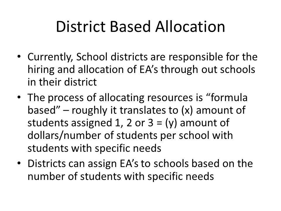 District Based Allocation Currently, School districts are responsible for the hiring and allocation of EA’s through out schools in their district The process of allocating resources is formula based – roughly it translates to (x) amount of students assigned 1, 2 or 3 = (y) amount of dollars/number of students per school with students with specific needs Districts can assign EA’s to schools based on the number of students with specific needs