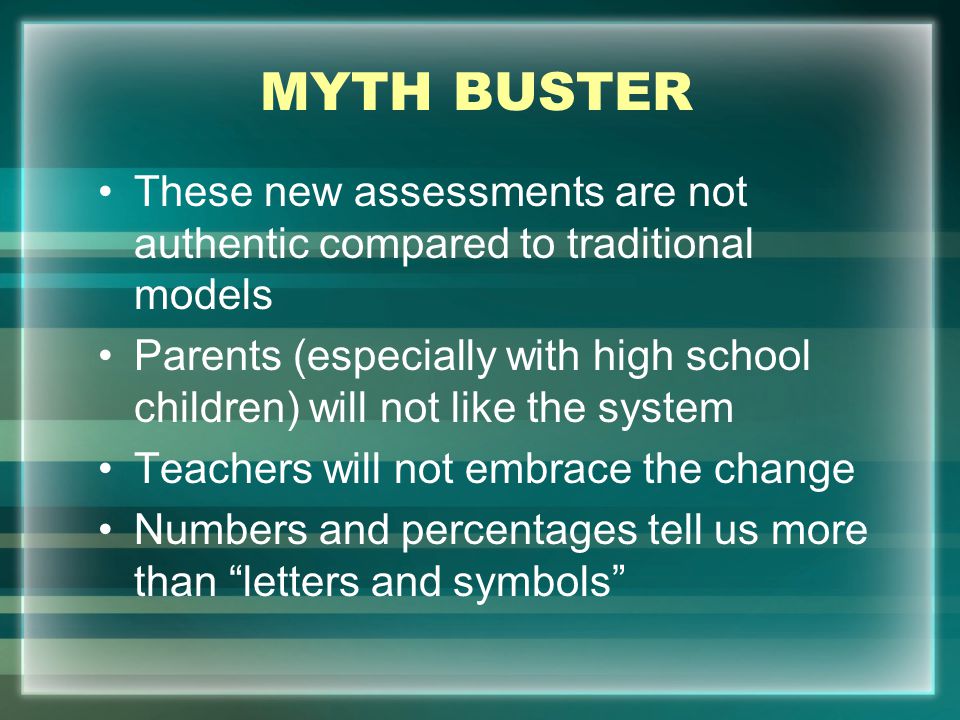 MYTH BUSTER These new assessments are not authentic compared to traditional models Parents (especially with high school children) will not like the system Teachers will not embrace the change Numbers and percentages tell us more than letters and symbols
