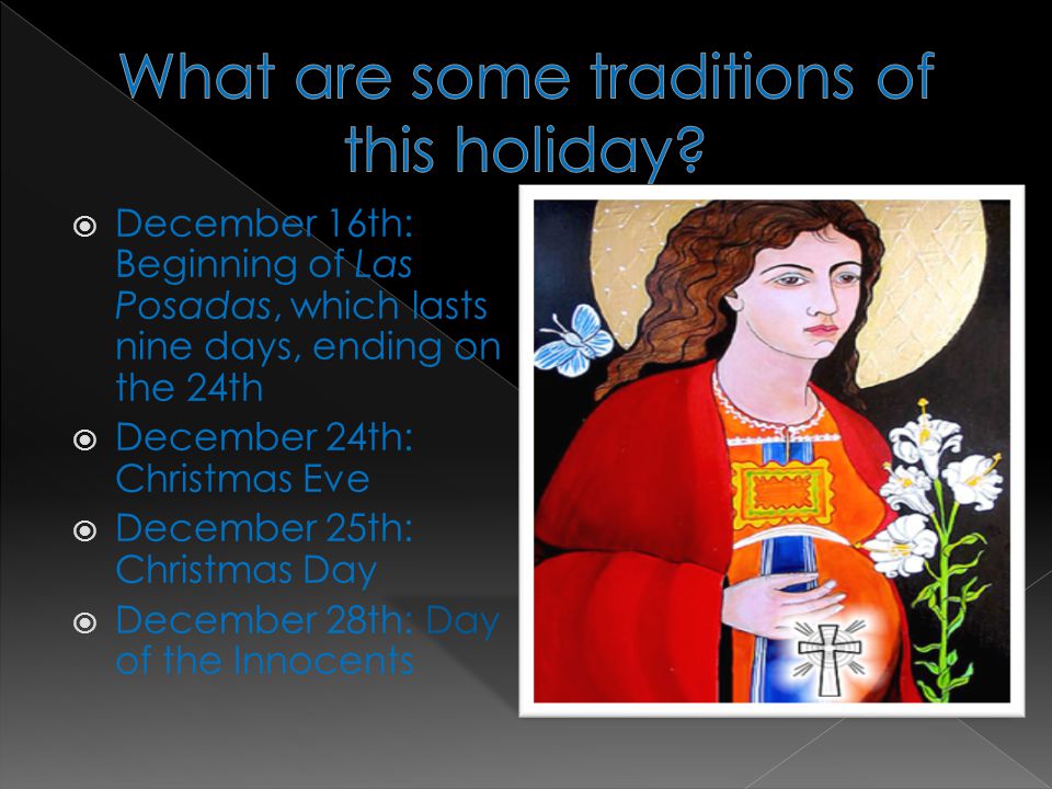  December 16th: Beginning of Las Posadas, which lasts nine days, ending on the 24th  December 24th: Christmas Eve  December 25th: Christmas Day  December 28th: Day of the Innocents
