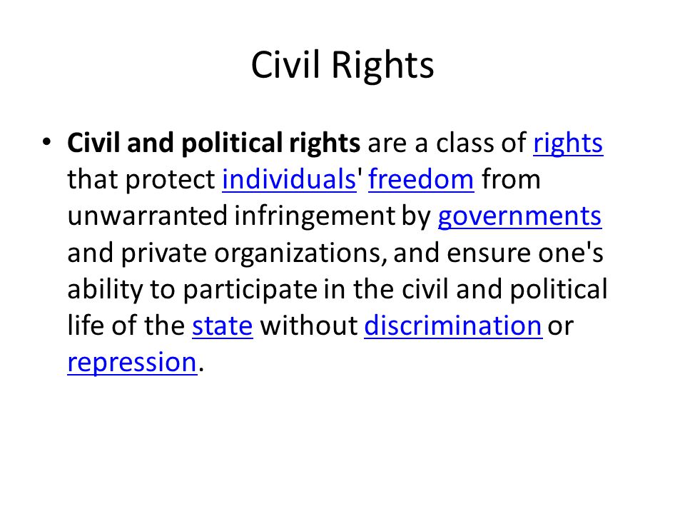 Civil and political rights are a class of rights that protect individuals freedom from unwarranted infringement by governments and private organizations, and ensure one s ability to participate in the civil and political life of the state without discrimination or repression.rightsindividualsfreedomgovernmentsstatediscrimination repression