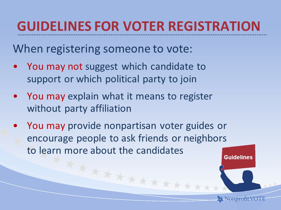 When registering someone to vote: You may not suggest which candidate to support or which political party to join You may explain what it means to register without party affiliation You may provide nonpartisan voter guides or encourage people to ask friends or neighbors to learn more about the candidates GUIDELINES FOR VOTER REGISTRATION Guidelines