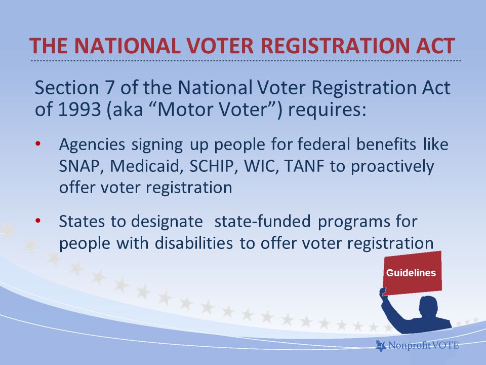 Section 7 of the National Voter Registration Act of 1993 (aka Motor Voter ) requires: Agencies signing up people for federal benefits like SNAP, Medicaid, SCHIP, WIC, TANF to proactively offer voter registration States to designate state-funded programs for people with disabilities to offer voter registration THE NATIONAL VOTER REGISTRATION ACT Guidelines