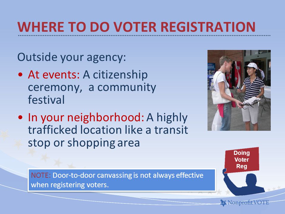 Outside your agency: At events: A citizenship ceremony, a community festival In your neighborhood: A highly trafficked location like a transit stop or shopping area WHERE TO DO VOTER REGISTRATION NOTE: Door-to-door canvassing is not always effective when registering voters.