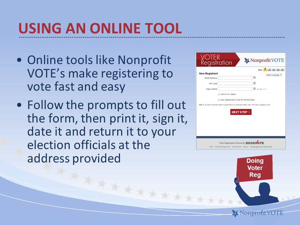 Online tools like Nonprofit VOTE’s make registering to vote fast and easy Follow the prompts to fill out the form, then print it, sign it, date it and return it to your election officials at the address provided USING AN ONLINE TOOL Doing Voter Reg