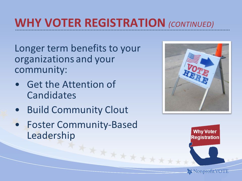 Longer term benefits to your organizations and your community: Get the Attention of Candidates Build Community Clout Foster Community-Based Leadership WHY VOTER REGISTRATION (CONTINUED) Why Voter Registration