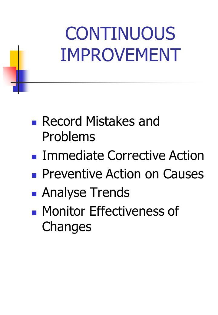 CONTINUOUS IMPROVEMENT Record Mistakes and Problems Immediate Corrective Action Preventive Action on Causes Analyse Trends Monitor Effectiveness of Changes