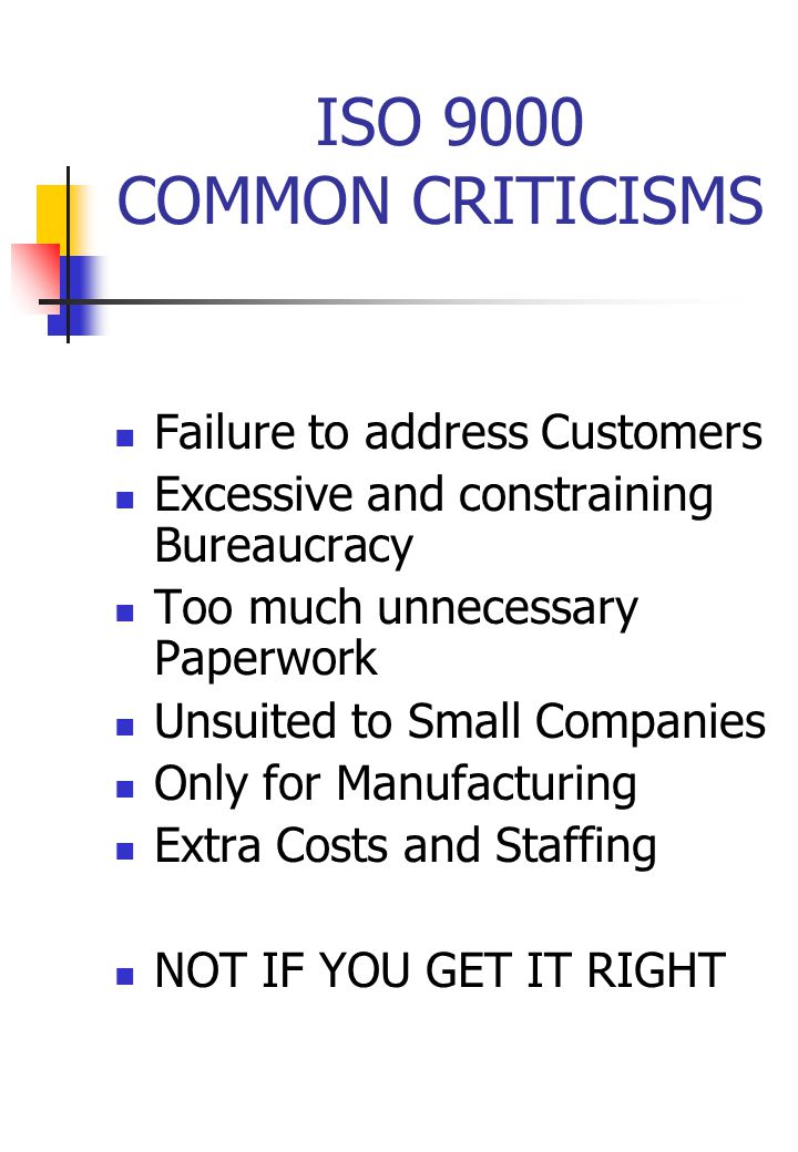 ISO 9000 COMMON CRITICISMS Failure to address Customers Excessive and constraining Bureaucracy Too much unnecessary Paperwork Unsuited to Small Companies Only for Manufacturing Extra Costs and Staffing NOT IF YOU GET IT RIGHT
