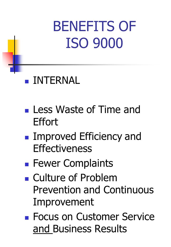 BENEFITS OF ISO 9000 INTERNAL Less Waste of Time and Effort Improved Efficiency and Effectiveness Fewer Complaints Culture of Problem Prevention and Continuous Improvement Focus on Customer Service and Business Results