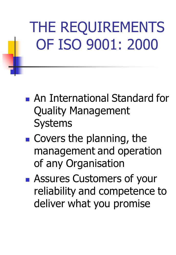 THE REQUIREMENTS OF ISO 9001: 2000 An International Standard for Quality Management Systems Covers the planning, the management and operation of any Organisation Assures Customers of your reliability and competence to deliver what you promise
