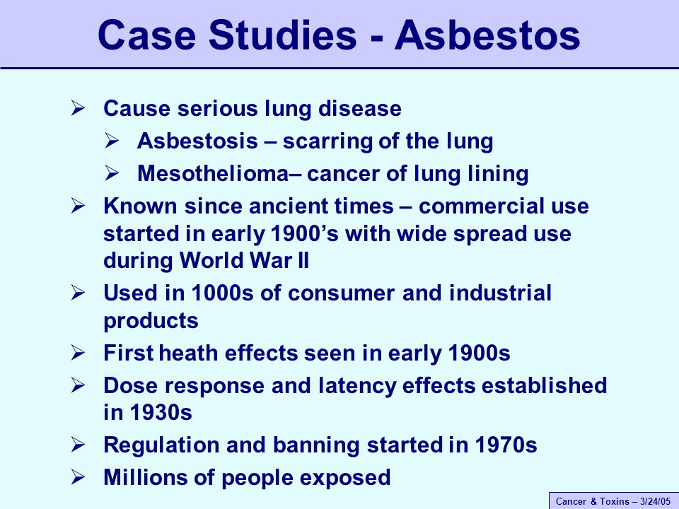 Cancer & Toxins – 3/24/05 Case Studies - Asbestos  Cause serious lung disease  Asbestosis – scarring of the lung  Mesothelioma– cancer of lung lining  Known since ancient times – commercial use started in early 1900’s with wide spread use during World War II  Used in 1000s of consumer and industrial products  First heath effects seen in early 1900s  Dose response and latency effects established in 1930s  Regulation and banning started in 1970s  Millions of people exposed