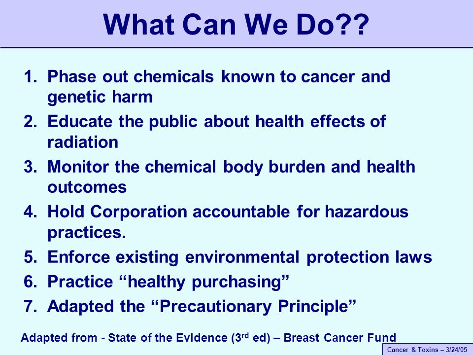 Cancer & Toxins – 3/24/05 1.Phase out chemicals known to cancer and genetic harm 2.Educate the public about health effects of radiation 3.Monitor the chemical body burden and health outcomes 4.Hold Corporation accountable for hazardous practices.