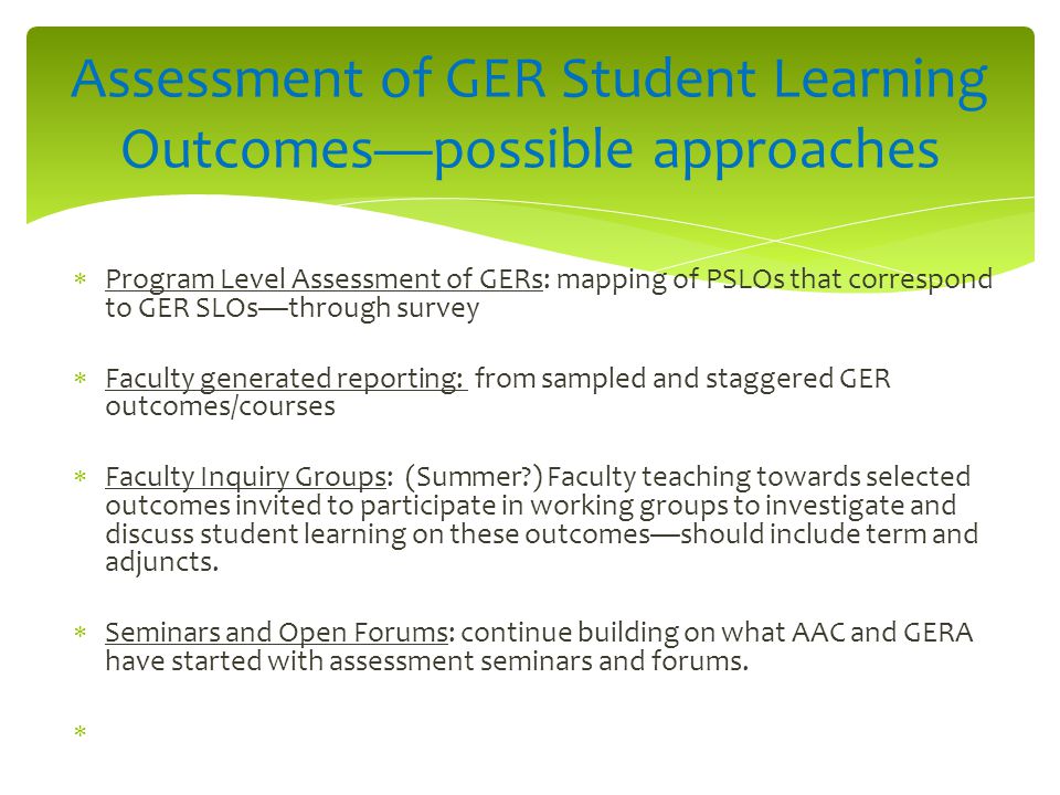  Program Level Assessment of GERs: mapping of PSLOs that correspond to GER SLOs—through survey  Faculty generated reporting: from sampled and staggered GER outcomes/courses  Faculty Inquiry Groups: (Summer ) Faculty teaching towards selected outcomes invited to participate in working groups to investigate and discuss student learning on these outcomes—should include term and adjuncts.