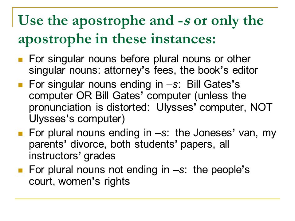 Use the apostrophe and -s or only the apostrophe in these instances: For singular nouns before plural nouns or other singular nouns: attorney’s fees, the book’s editor For singular nouns ending in –s: Bill Gates’s computer OR Bill Gates’ computer (unless the pronunciation is distorted: Ulysses’ computer, NOT Ulysses’s computer) For plural nouns ending in –s: the Joneses’ van, my parents’ divorce, both students’ papers, all instructors’ grades For plural nouns not ending in –s: the people’s court, women’s rights