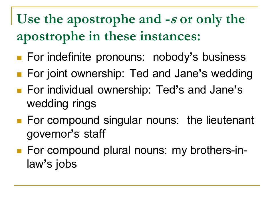 Use the apostrophe and -s or only the apostrophe in these instances: For indefinite pronouns: nobody’s business For joint ownership: Ted and Jane’s wedding For individual ownership: Ted’s and Jane’s wedding rings For compound singular nouns: the lieutenant governor’s staff For compound plural nouns: my brothers-in- law’s jobs