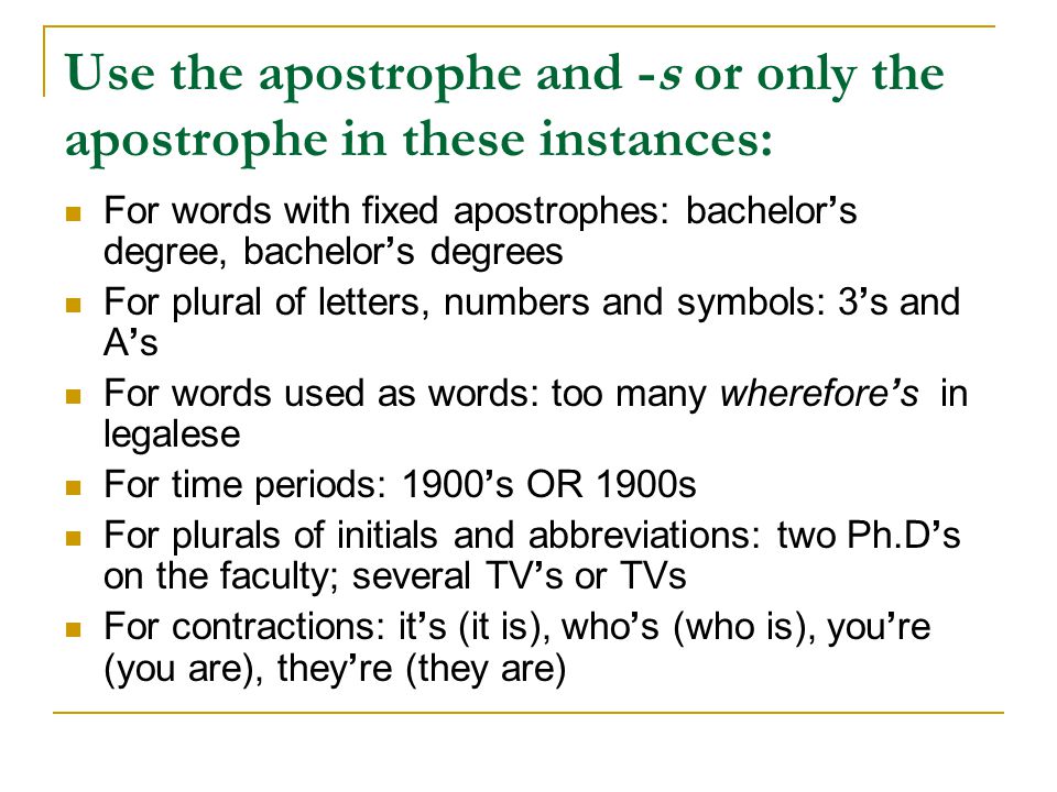 Use the apostrophe and -s or only the apostrophe in these instances: For words with fixed apostrophes: bachelor’s degree, bachelor’s degrees For plural of letters, numbers and symbols: 3’s and A’s For words used as words: too many wherefore’s in legalese For time periods: 1900’s OR 1900s For plurals of initials and abbreviations: two Ph.D’s on the faculty; several TV’s or TVs For contractions: it’s (it is), who’s (who is), you’re (you are), they’re (they are)
